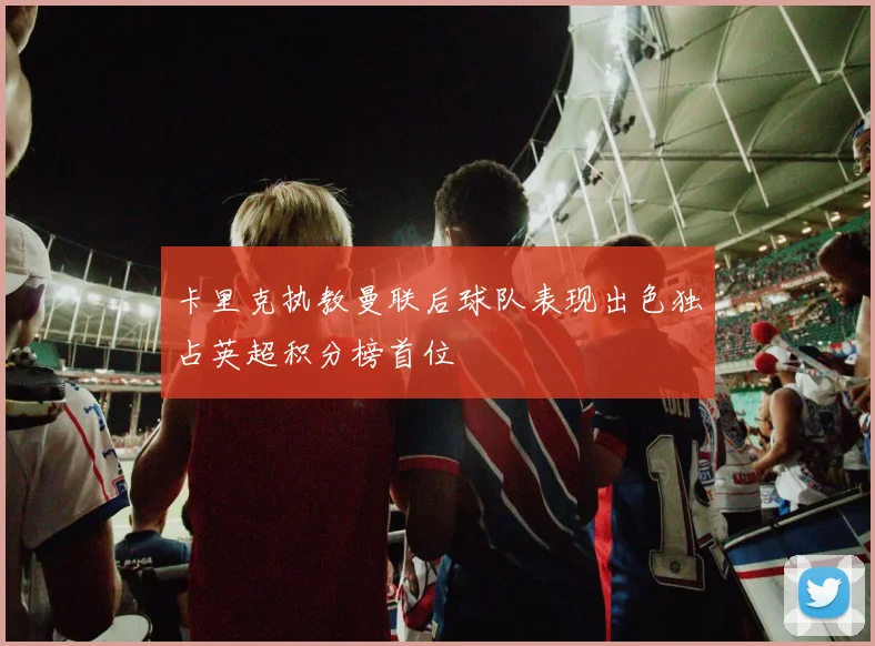 卡里克执教曼联后球队表现出色独占英超积分榜首位