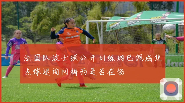 法国队波士顿公开训练姆巴佩成焦点球迷询问梅西是否在场