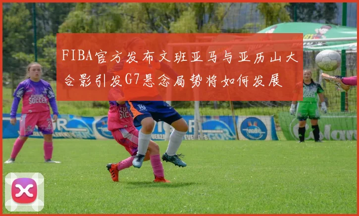 FIBA官方发布文班亚马与亚历山大合影引发G7悬念局势将如何发展