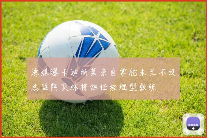 意媒曝卡迪纳莱亲自掌舵米兰不设总监阿莫林将担任经理型教练