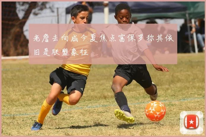 老詹去向成今夏焦点富保罗称其依旧是联盟象征