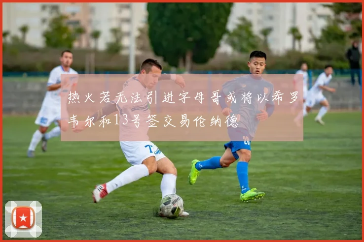 热火若无法引进字母哥或将以希罗韦尔和13号签交易伦纳德