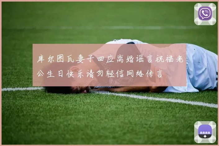 库尔图瓦妻子回应离婚谣言祝福老公生日快乐请勿轻信网络传言