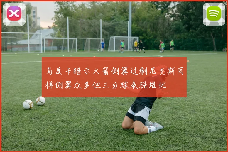 乌度卡暗示火箭侧翼过剩尼克斯同样侧翼众多但三分球表现堪忧