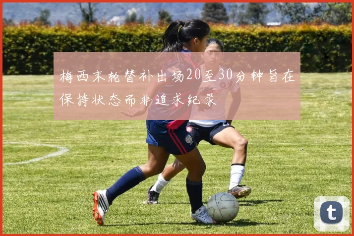 梅西末轮替补出场20至30分钟旨在保持状态而非追求纪录