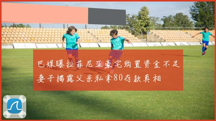巴媒曝拉菲尼亚豪宅购置资金不足妻子揭露父亲私拿80存款真相