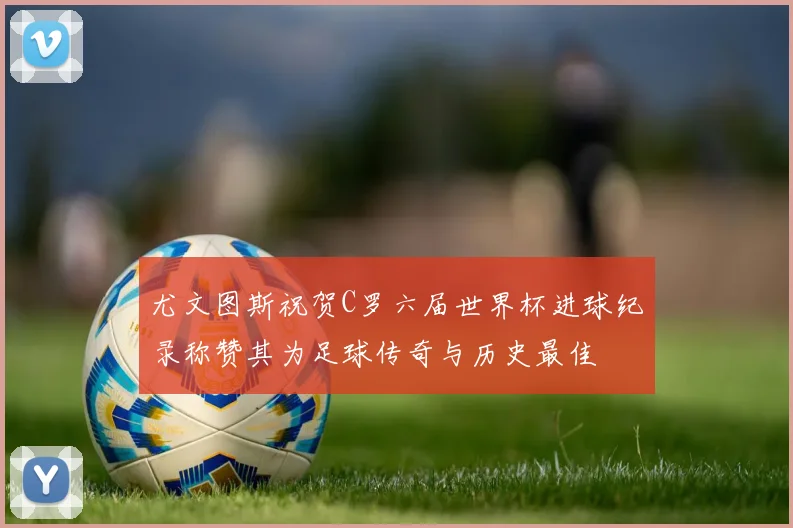 尤文图斯祝贺C罗六届世界杯进球纪录称赞其为足球传奇与历史最佳