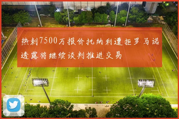 热刺7500万报价托纳利遭拒罗马诺透露将继续谈判推进交易