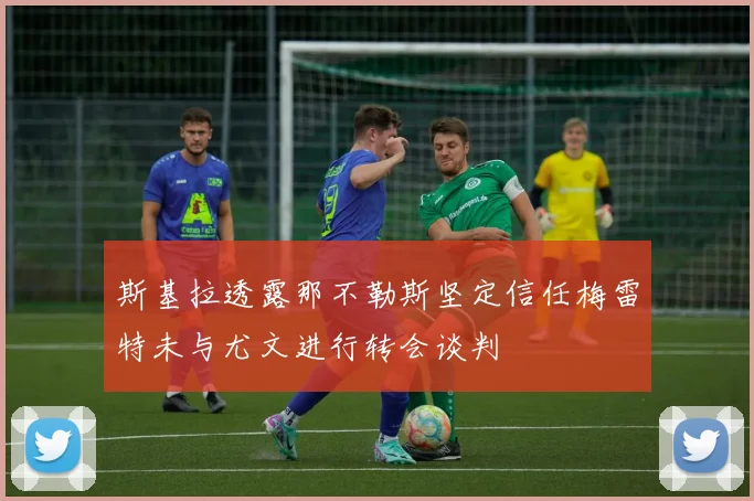 斯基拉透露那不勒斯坚定信任梅雷特未与尤文进行转会谈判