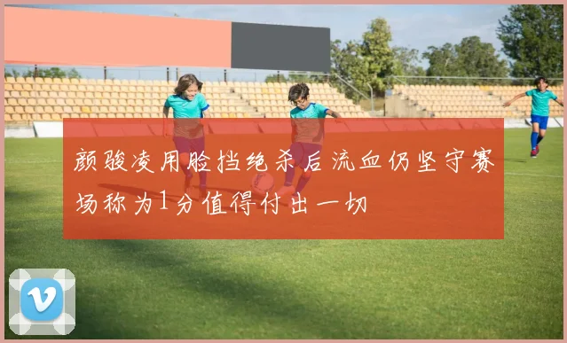 颜骏凌用脸挡绝杀后流血仍坚守赛场称为1分值得付出一切